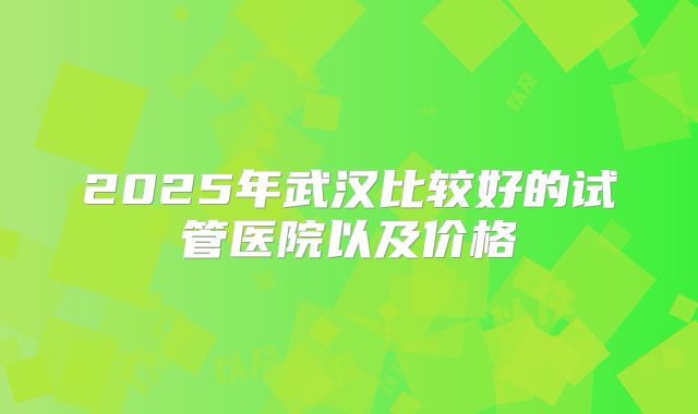 2025年武汉比较好的试管医院以及价格