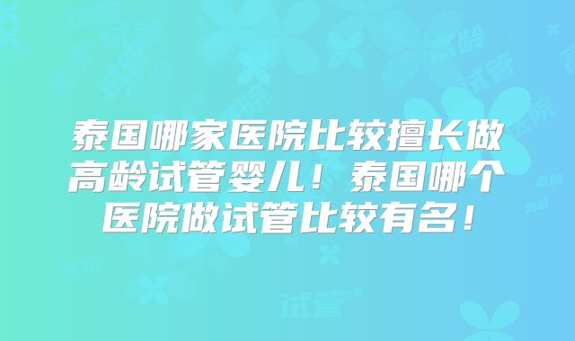 泰国哪家医院比较擅长做高龄试管婴儿!泰国哪个医院做试管比较有名!
