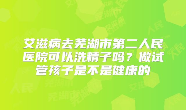 艾滋病去芜湖市第二人民医院可以洗精子吗？做试管孩子是不是健康的