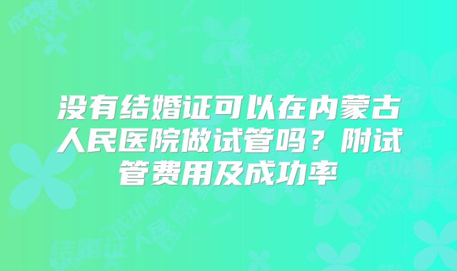 没有结婚证可以在内蒙古人民医院做试管吗?附试管费用及成功率