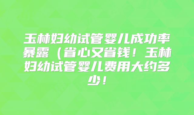 玉林妇幼试管婴儿成功率暴露(省心又省钱!玉林妇幼试管婴儿费用大约多少!