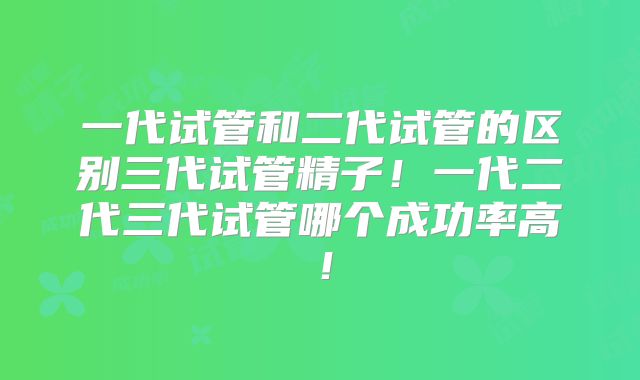 一代试管和二代试管的区别三代试管精子！一代二代三代试管哪个成功率高！