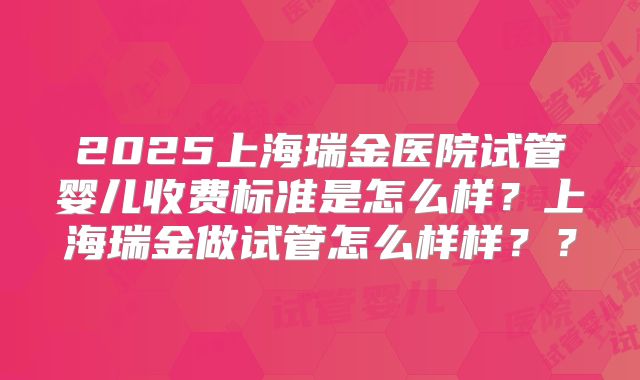2025上海瑞金医院试管婴儿收费标准是怎么样？上海瑞金做试管怎么样样？？