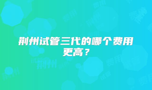 荆州试管三代的哪个费用更高？