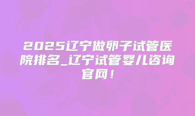 2025辽宁做卵子试管医院排名_辽宁试管婴儿咨询官网！