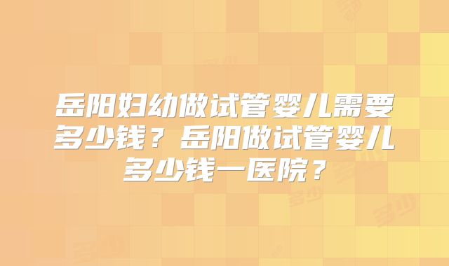 岳阳妇幼做试管婴儿需要多少钱?岳阳做试管婴儿多少钱一医院?