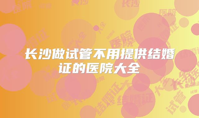 长沙做试管不用提供结婚证的医院大全