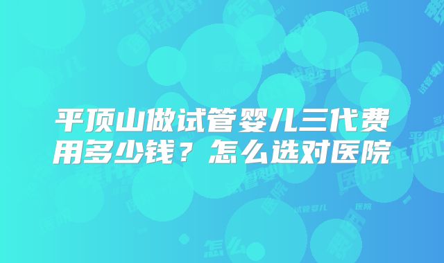 平顶山做试管婴儿三代费用多少钱?怎么选对医院