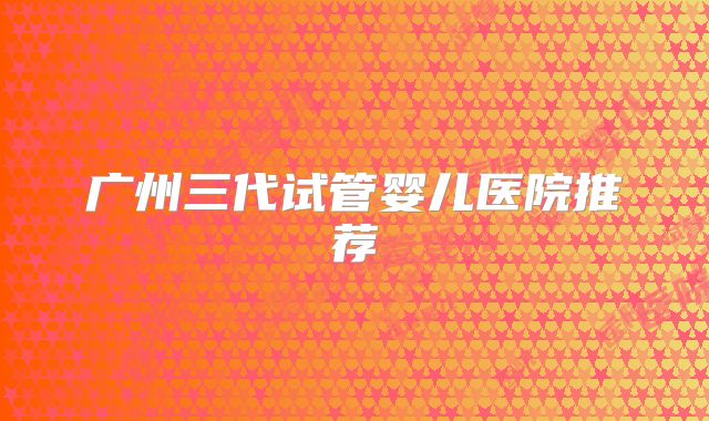 广州三代试管婴儿医院推荐