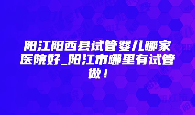 阳江阳西县试管婴儿哪家医院好_阳江市哪里有试管做！