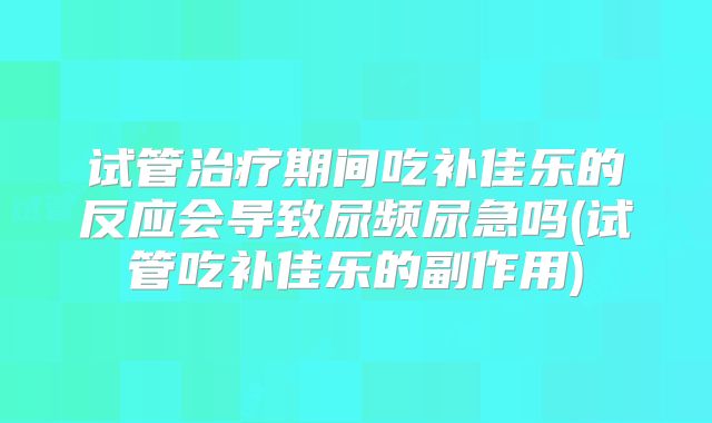 试管治疗期间吃补佳乐的反应会导致尿频尿急吗(试管吃补佳乐的副作用)