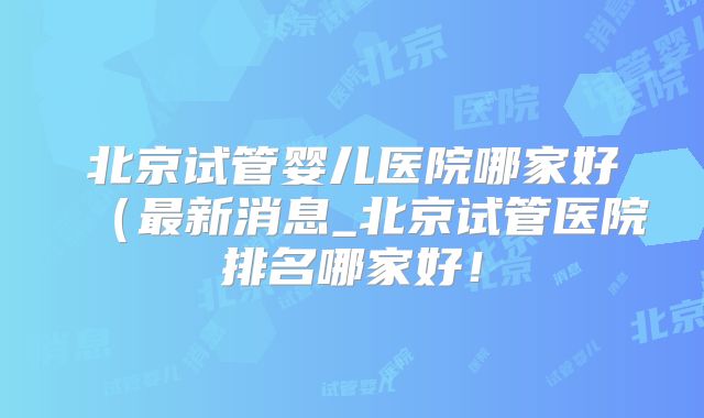 北京试管婴儿医院哪家好(最新消息_北京试管医院排名哪家好!