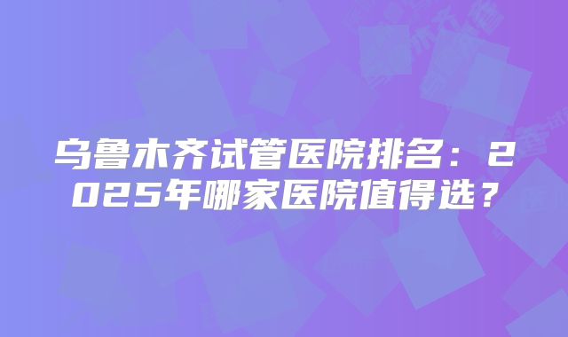 乌鲁木齐试管医院排名:2025年哪家医院值得选?