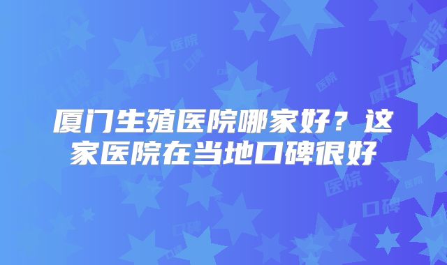 厦门生殖医院哪家好？这家医院在当地口碑很好