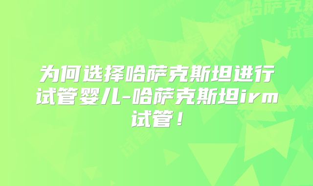 为何选择哈萨克斯坦进行试管婴儿-哈萨克斯坦irm试管！