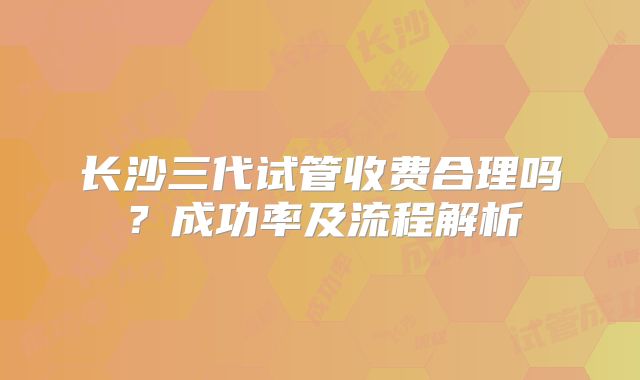 长沙三代试管收费合理吗？成功率及流程解析