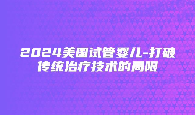 2024美国试管婴儿-打破传统治疗技术的局限