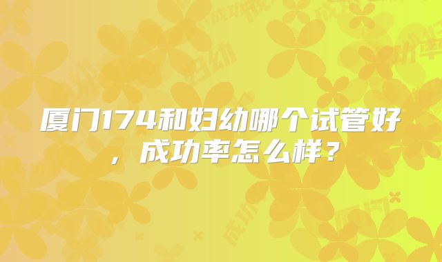 厦门174和妇幼哪个试管好，成功率怎么样？