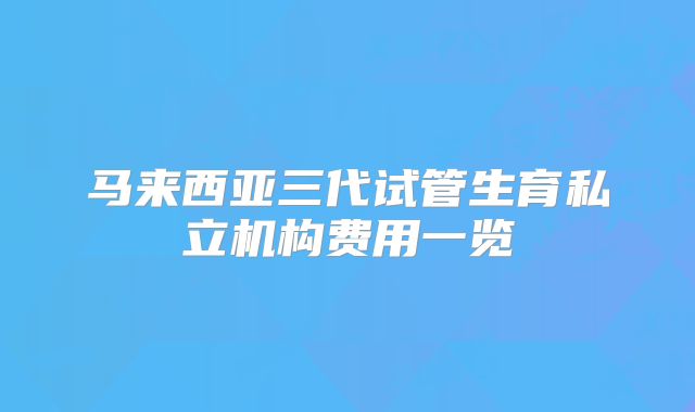 马来西亚三代试管生育私立机构费用一览