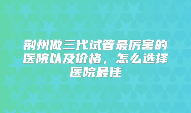 荆州做三代试管最厉害的医院以及价格，怎么选择医院最佳