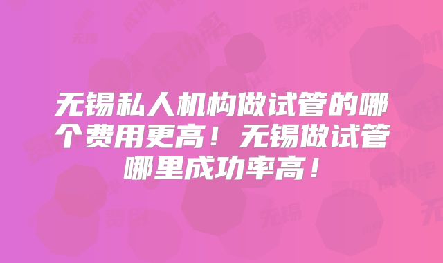 无锡私人机构做试管的哪个费用更高!无锡做试管哪里成功率高!