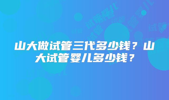 山大做试管三代多少钱？山大试管婴儿多少钱？