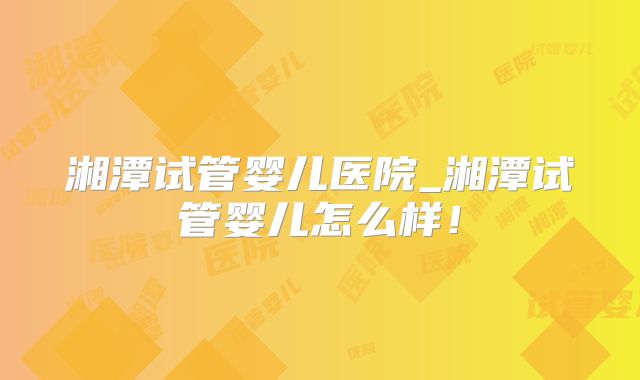 湘潭试管婴儿医院_湘潭试管婴儿怎么样！