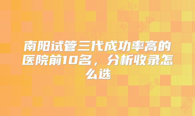 南阳试管三代成功率高的医院前10名，分析收录怎么选