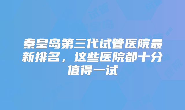 秦皇岛第三代试管医院最新排名，这些医院都十分值得一试