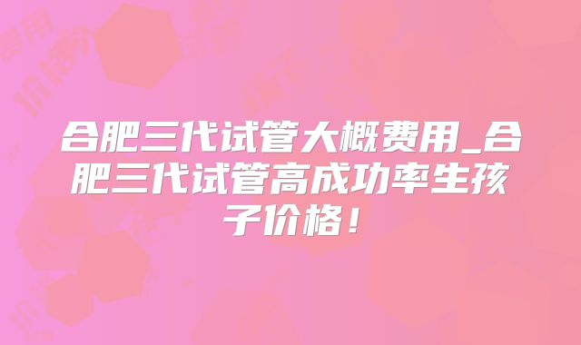 合肥三代试管大概费用_合肥三代试管高成功率生孩子价格！