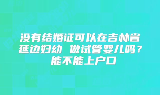 没有结婚证可以在吉林省延边妇幼 做试管婴儿吗？ 能不能上户口