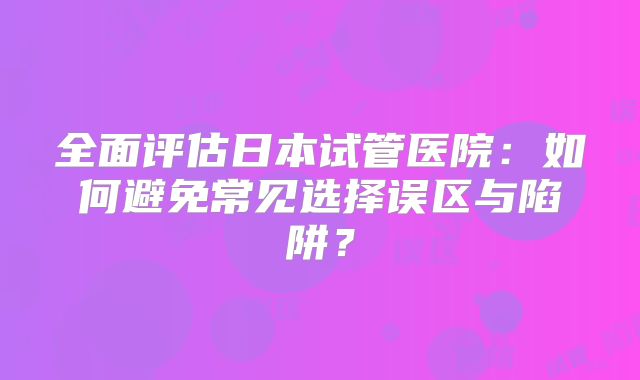 全面评估日本试管医院：如何避免常见选择误区与陷阱？