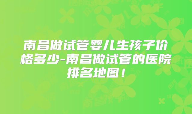 南昌做试管婴儿生孩子价格多少-南昌做试管的医院排名地图！