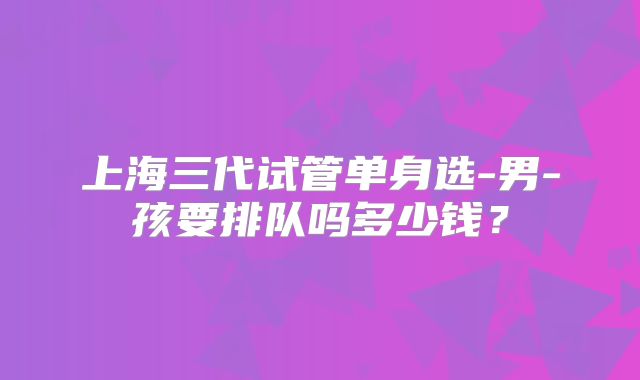 上海三代试管单身选-男-孩要排队吗多少钱?