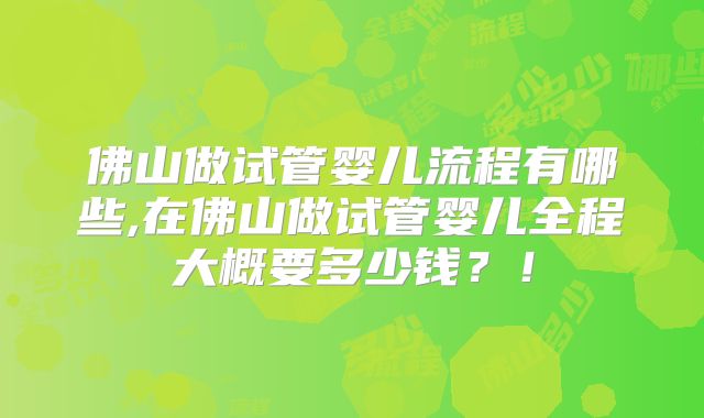 佛山做试管婴儿流程有哪些,在佛山做试管婴儿全程大概要多少钱？！