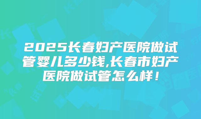 2025长春妇产医院做试管婴儿多少钱,长春市妇产医院做试管怎么样！