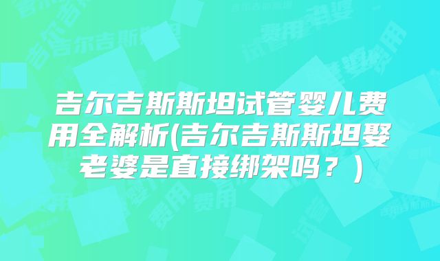 吉尔吉斯斯坦试管婴儿费用全解析(吉尔吉斯斯坦娶老婆是直接绑架吗？)
