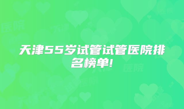 天津55岁试管试管医院排名榜单!