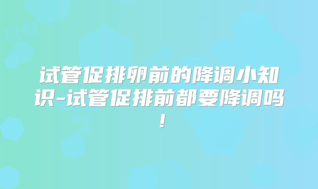 试管促排卵前的降调小知识-试管促排前都要降调吗!