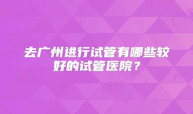 去广州进行试管有哪些较好的试管医院?