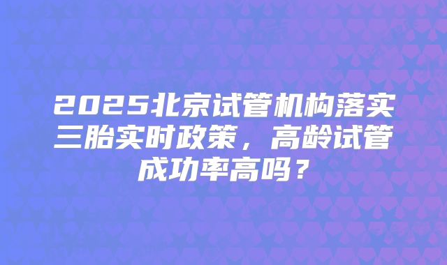 2025北京试管机构落实三胎实时政策，高龄试管成功率高吗？