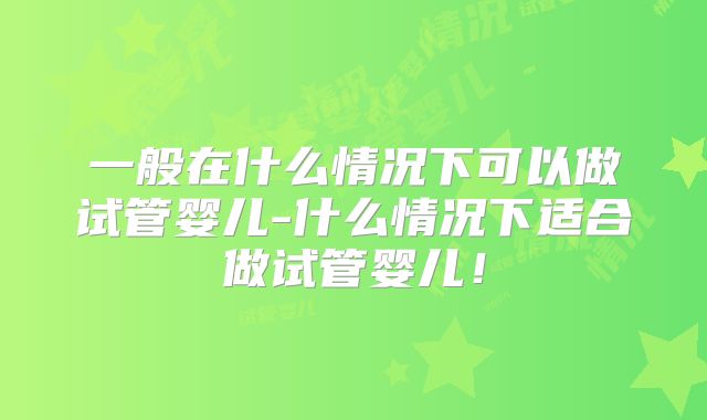 一般在什么情况下可以做试管婴儿-什么情况下适合做试管婴儿！