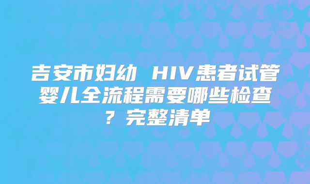 吉安市妇幼 HIV患者试管婴儿全流程需要哪些检查？完整清单