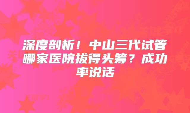 深度剖析！中山三代试管哪家医院拔得头筹？成功率说话
