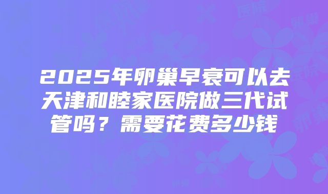2025年卵巢早衰可以去天津和睦家医院做三代试管吗？需要花费多少钱