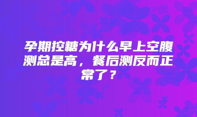 孕期控糖为什么早上空腹测总是高，餐后测反而正常了？