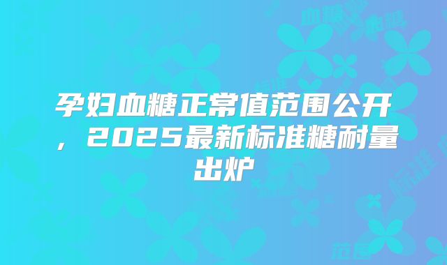 孕妇血糖正常值范围公开，2025最新标准糖耐量出炉