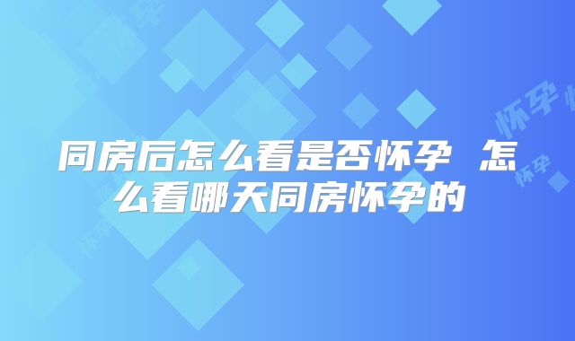 同房后怎么看是否怀孕 怎么看哪天同房怀孕的