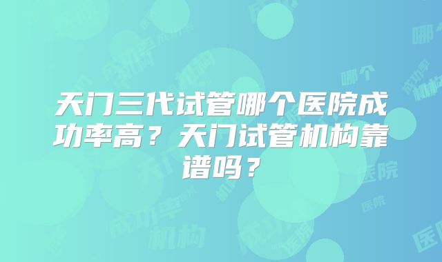 天门三代试管哪个医院成功率高？天门试管机构靠谱吗？