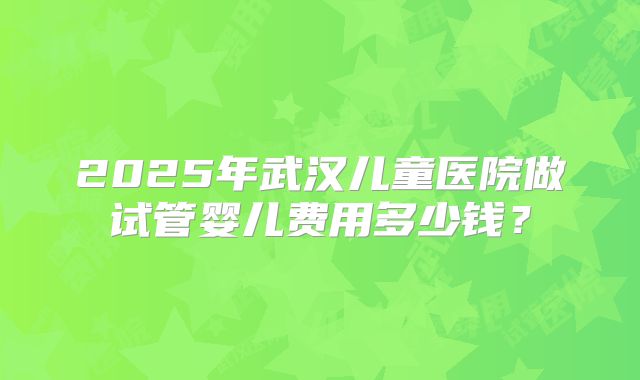 2025年武汉儿童医院做试管婴儿费用多少钱？